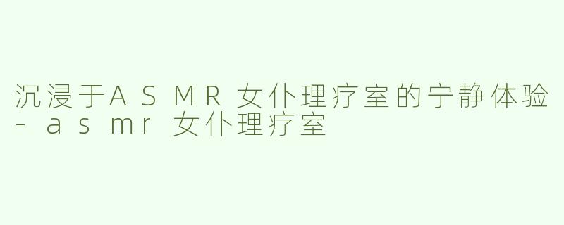 沉浸于ASMR女仆理疗室的宁静体验-asmr女仆理疗室