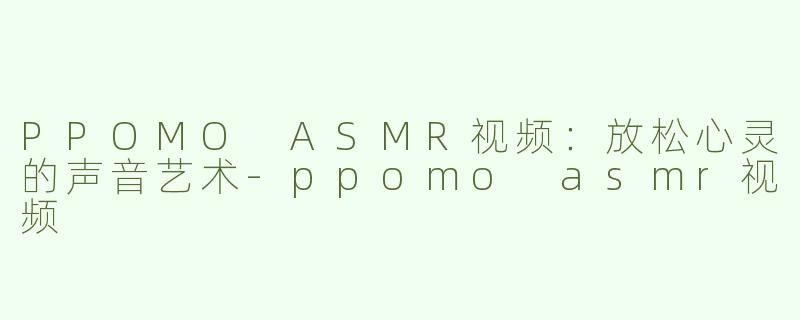 PPOMO ASMR视频：放松心灵的声音艺术-ppomo asmr视频