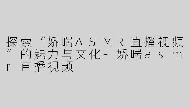 探索“娇喘ASMR直播视频”的魅力与文化-娇喘asmr直播视频