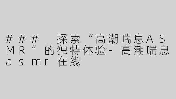 ### 探索“高潮喘息ASMR”的独特体验-高潮喘息asmr在线