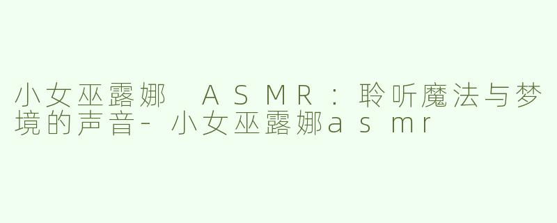 小女巫露娜 ASMR：聆听魔法与梦境的声音-小女巫露娜asmr