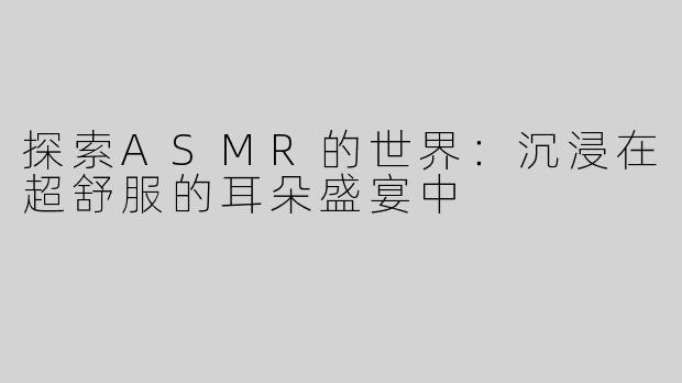 探索ASMR的世界：沉浸在超舒服的耳朵盛宴中