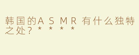 韩国的ASMR有什么独特之处？****