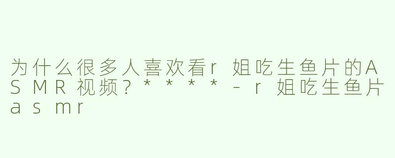 为什么很多人喜欢看r姐吃生鱼片的ASMR视频？****