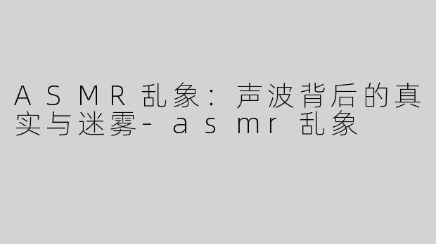 ASMR乱象：声波背后的真实与迷雾-asmr乱象