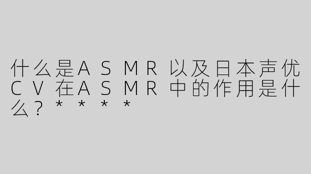 什么是ASMR以及日本声优CV在ASMR中的作用是什么？****