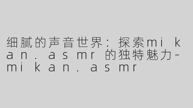 细腻的声音世界：探索mikan.asmr的独特魅力