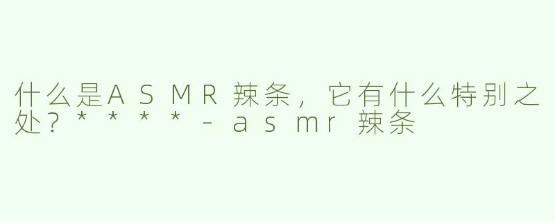 什么是ASMR辣条，它有什么特别之处？****