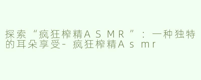 探索“疯狂榨精ASMR”：一种独特的耳朵享受-疯狂榨精Asmr