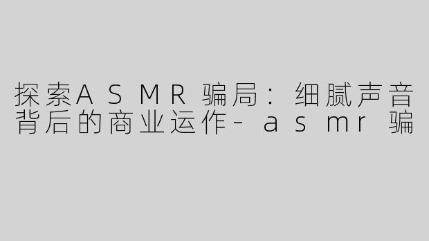 探索ASMR骗局：细腻声音背后的商业运作-asmr骗