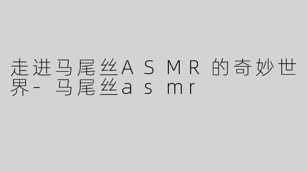 走进马尾丝ASMR的奇妙世界-马尾丝asmr