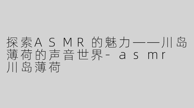 探索ASMR的魅力——川岛薄荷的声音世界-asmr 川岛薄荷
