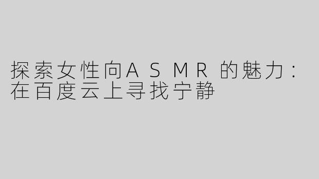 探索女性向ASMR的魅力：在百度云上寻找宁静