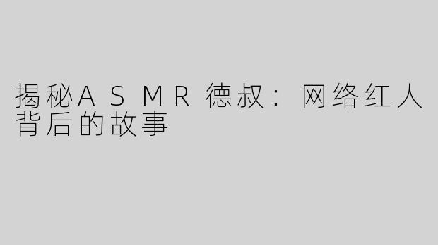 揭秘ASMR德叔：网络红人背后的故事