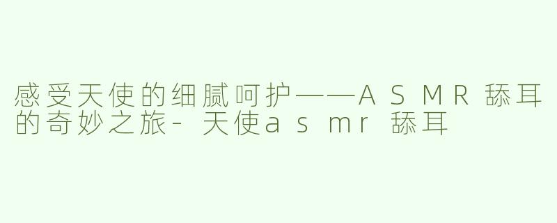 感受天使的细腻呵护——ASMR舔耳的奇妙之旅-天使asmr舔耳