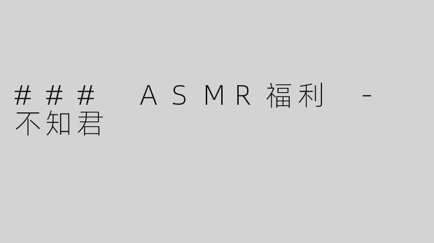 ### ASMR福利 - 不知君