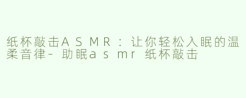 纸杯敲击ASMR：让你轻松入眠的温柔音律-助眠asmr纸杯敲击