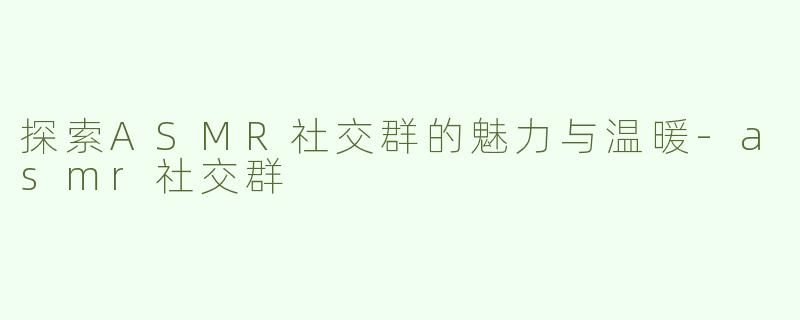 探索ASMR社交群的魅力与温暖-asmr社交群