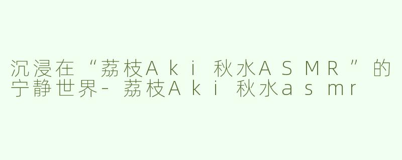 沉浸在“荔枝Aki秋水ASMR”的宁静世界-荔枝Aki秋水asmr