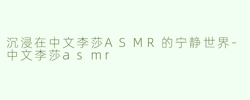 沉浸在中文李莎ASMR的宁静世界-中文李莎asmr