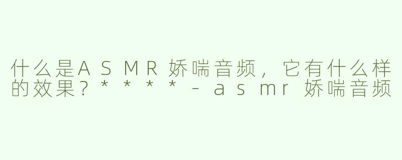 什么是ASMR娇喘音频，它有什么样的效果？****