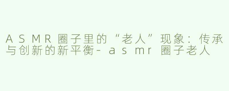 ASMR圈子里的“老人”现象：传承与创新的新平衡-asmr圈子老人