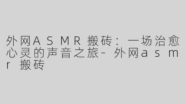外网ASMR搬砖：一场治愈心灵的声音之旅-外网asmr搬砖