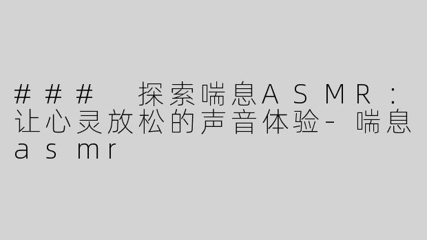 ### 探索喘息ASMR：让心灵放松的声音体验-喘息asmr