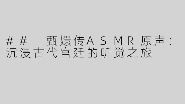 ## 甄嬛传ASMR原声：沉浸古代宫廷的听觉之旅