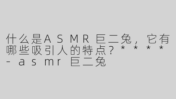 什么是ASMR巨二兔，它有哪些吸引人的特点？****