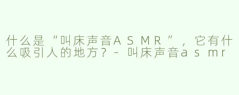什么是“叫床声音ASMR”，它有什么吸引人的地方？