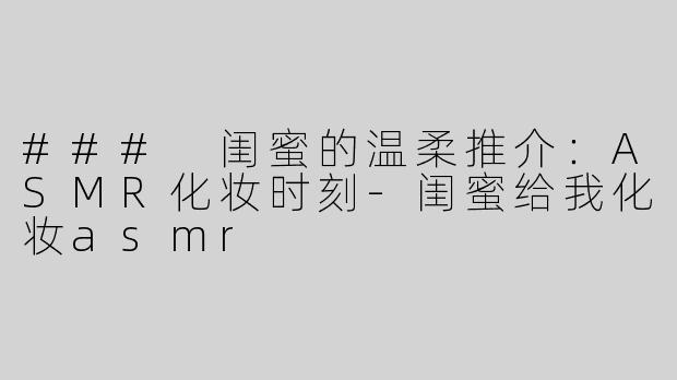### 闺蜜的温柔推介：ASMR化妆时刻-闺蜜给我化妆asmr