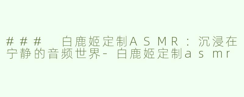 ### 白鹿姬定制ASMR：沉浸在宁静的音频世界-白鹿姬定制asmr