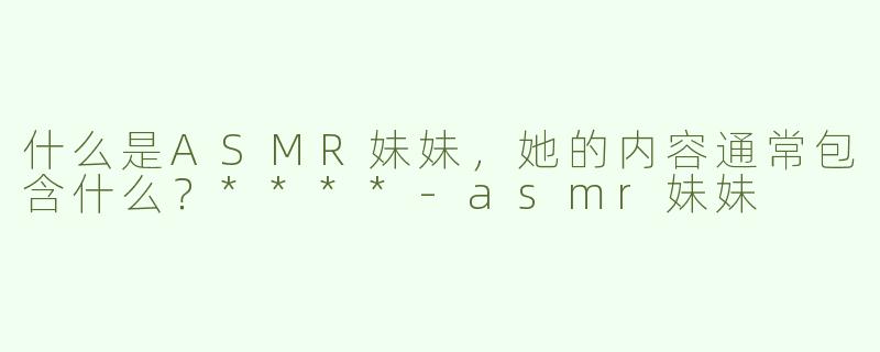什么是ASMR妹妹，她的内容通常包含什么？****