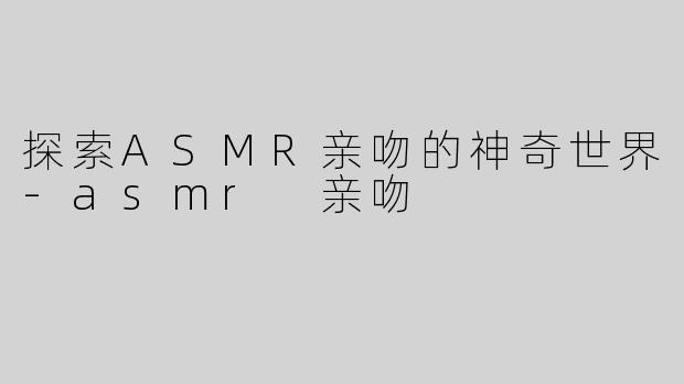 探索ASMR亲吻的神奇世界-asmr 亲吻