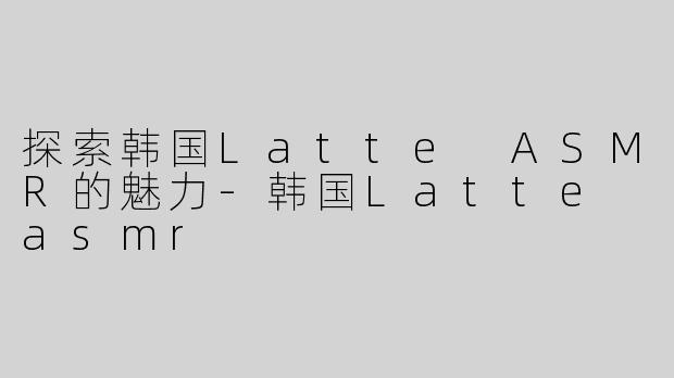 探索韩国Latte ASMR的魅力-韩国Latte asmr