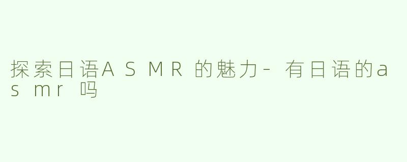 探索日语ASMR的魅力-有日语的asmr吗