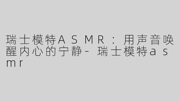 瑞士模特ASMR：用声音唤醒内心的宁静-瑞士模特asmr