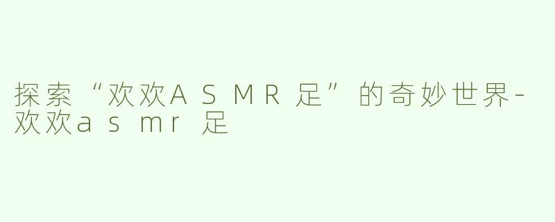 探索“欢欢ASMR足”的奇妙世界-欢欢asmr足