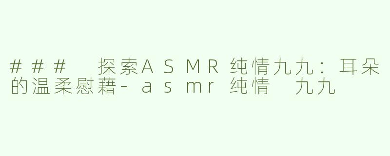 ### 探索ASMR纯情九九：耳朵的温柔慰藉-asmr纯情 九九