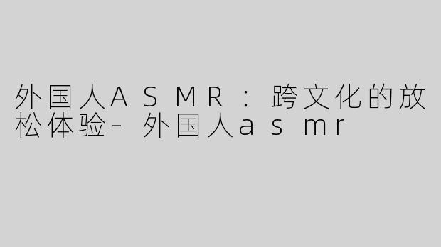 外国人ASMR：跨文化的放松体验-外国人asmr