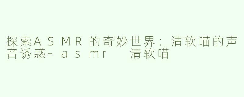 探索ASMR的奇妙世界：清软喵的声音诱惑-asmr 清软喵