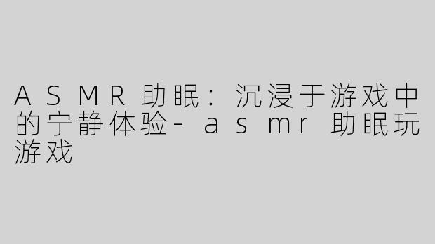 ASMR助眠：沉浸于游戏中的宁静体验-asmr助眠玩游戏