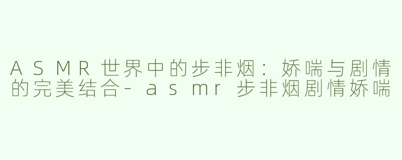 ASMR世界中的步非烟：娇喘与剧情的完美结合-asmr步非烟剧情娇喘