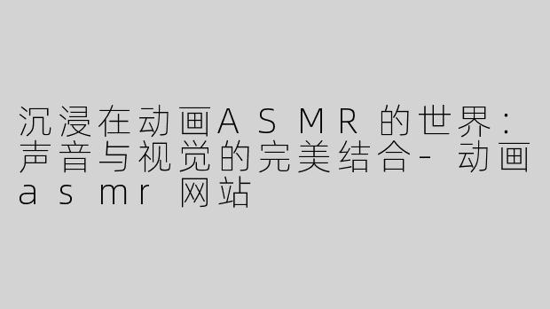 沉浸在动画ASMR的世界：声音与视觉的完美结合-动画asmr网站