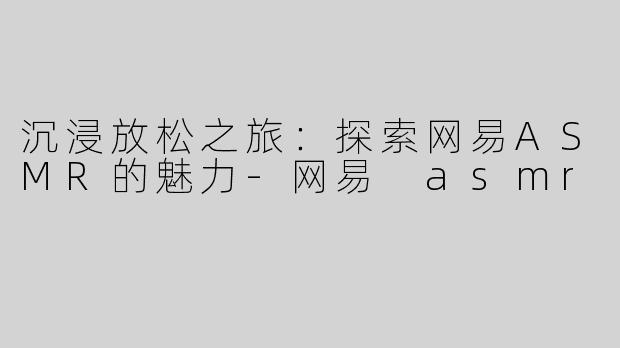 沉浸放松之旅：探索网易ASMR的魅力-网易 asmr