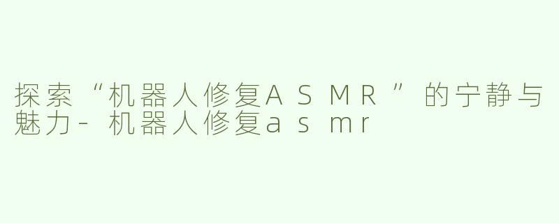 探索“机器人修复ASMR”的宁静与魅力-机器人修复asmr