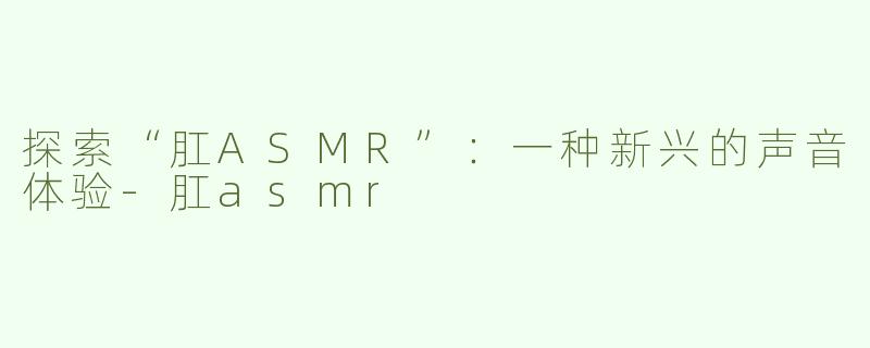 探索“肛ASMR”：一种新兴的声音体验-肛asmr