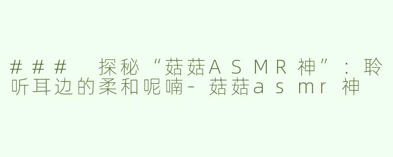 ### 探秘“菇菇ASMR神”：聆听耳边的柔和呢喃-菇菇asmr神