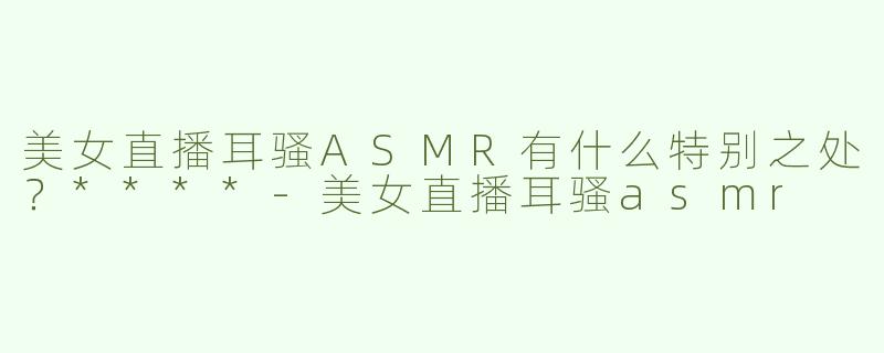 美女直播耳骚ASMR有什么特别之处？****